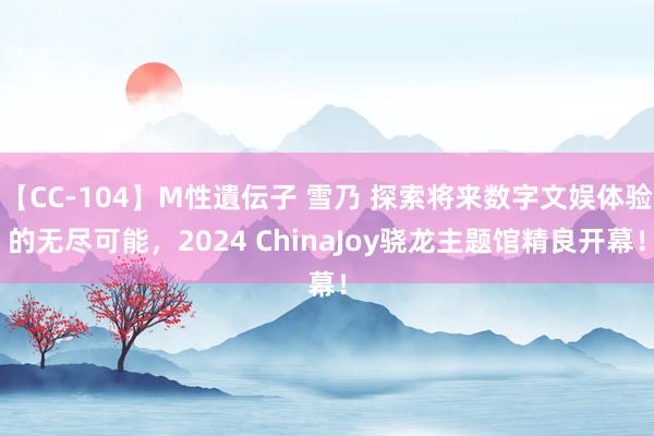 【CC-104】M性遺伝子 雪乃 探索将来数字文娱体验的无尽可能，2024 ChinaJoy骁龙主题馆精良开幕！