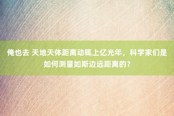 俺也去 天地天体距离动辄上亿光年，科学家们是如何测量如斯边远距离的？