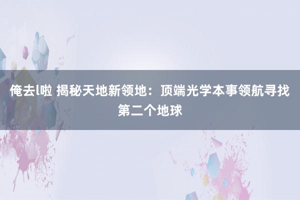 俺去l啦 揭秘天地新领地：顶端光学本事领航寻找第二个地球