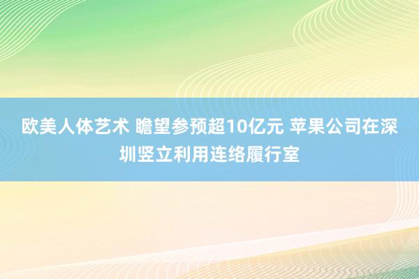 欧美人体艺术 瞻望参预超10亿元 苹果公司在深圳竖立利用连络履行室