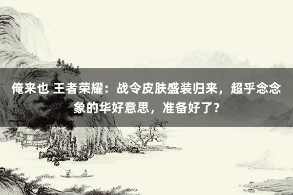 俺来也 王者荣耀：战令皮肤盛装归来，超乎念念象的华好意思，准备好了？