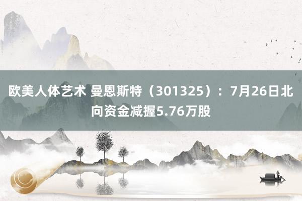 欧美人体艺术 曼恩斯特（301325）：7月26日北向资金减握5.76万股