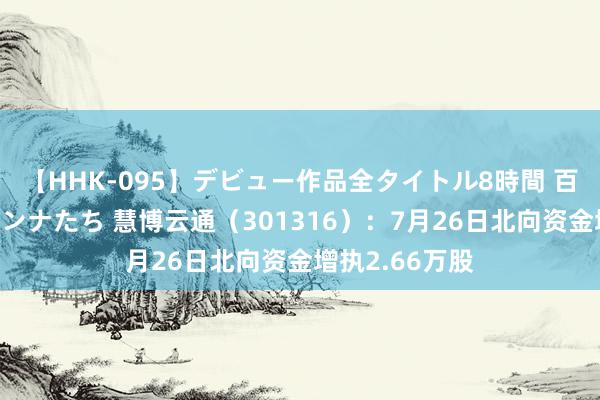 【HHK-095】デビュー作品全タイトル8時間 百花で脱いだオンナたち 慧博云通（301316）：7月26日北向资金增执2.66万股