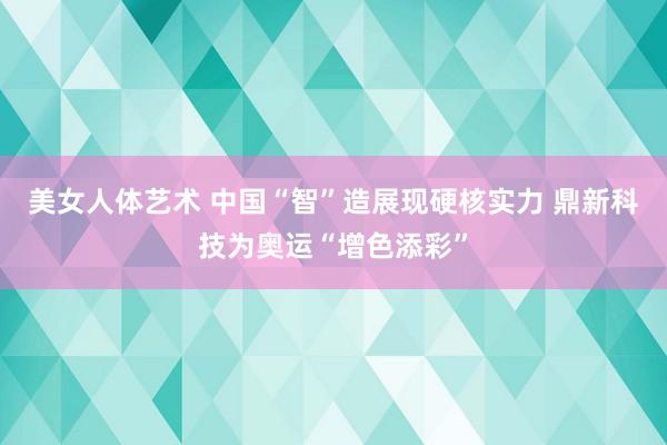 美女人体艺术 中国“智”造展现硬核实力 鼎新科技为奥运“增色添彩”