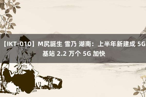 【IKT-010】M尻誕生 雪乃 湖南：上半年新建成 5G 基站 2.2 万个 5G 加快