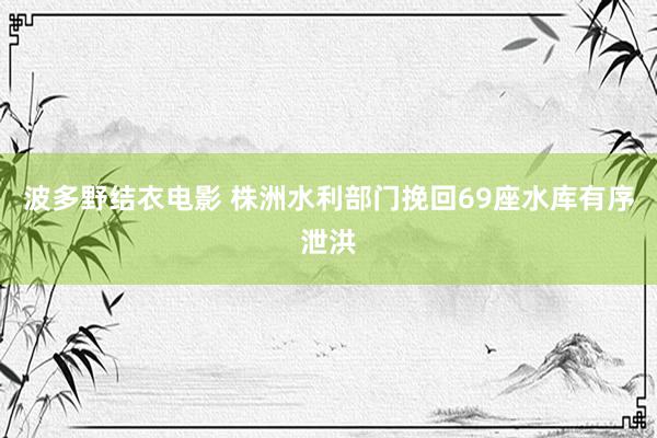 波多野结衣电影 株洲水利部门挽回69座水库有序泄洪