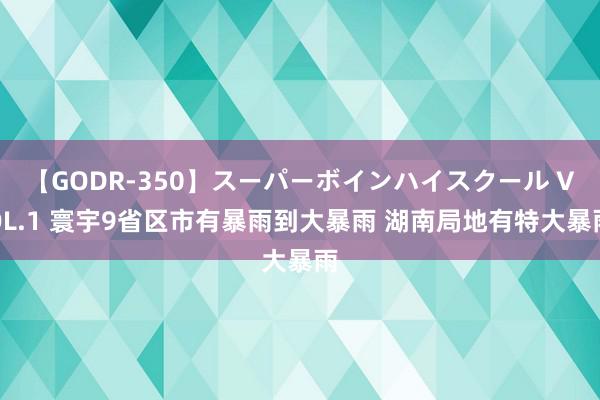 【GODR-350】スーパーボインハイスクール VOL.1 寰宇9省区市有暴雨到大暴雨 湖南局地有特大暴雨