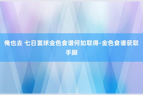 俺也去 七日寰球金色食谱何如取得-金色食谱获取手脚