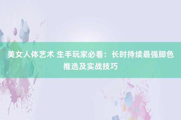 美女人体艺术 生手玩家必看：长时持续最强脚色推选及实战技巧