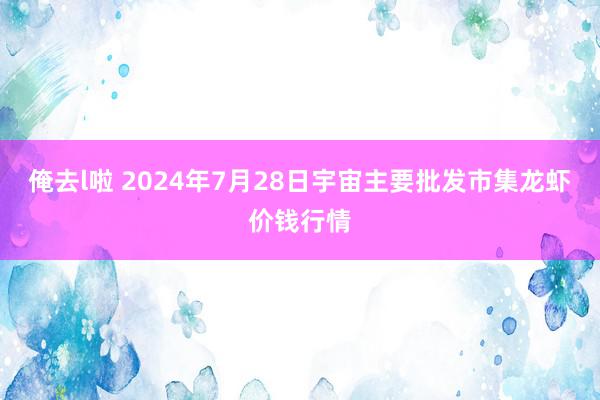 俺去l啦 2024年7月28日宇宙主要批发市集龙虾价钱行情