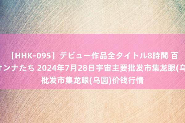 【HHK-095】デビュー作品全タイトル8時間 百花で脱いだオンナたち 2024年7月28日宇宙主要批发市集龙眼(乌圆)价钱行情