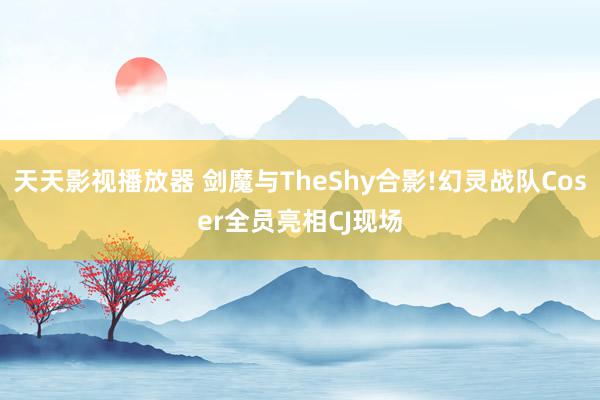 天天影视播放器 剑魔与TheShy合影!幻灵战队Coser全员亮相CJ现场