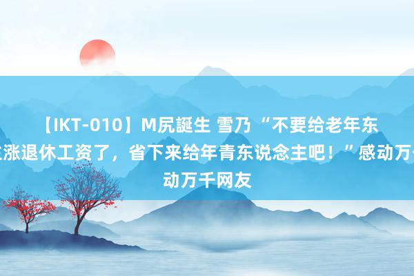 【IKT-010】M尻誕生 雪乃 “不要给老年东说念主涨退休工资了，省下来给年青东说念主吧！”感动万千网友