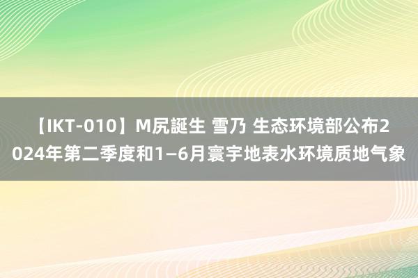 【IKT-010】M尻誕生 雪乃 生态环境部公布2024年第二季度和1—6月寰宇地表水环境质地气象