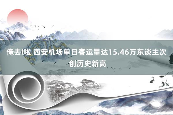 俺去l啦 西安机场单日客运量达15.46万东谈主次 创历史新高