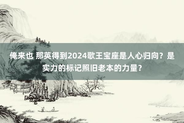 俺来也 那英得到2024歌王宝座是人心归向？是实力的标记照旧老本的力量？