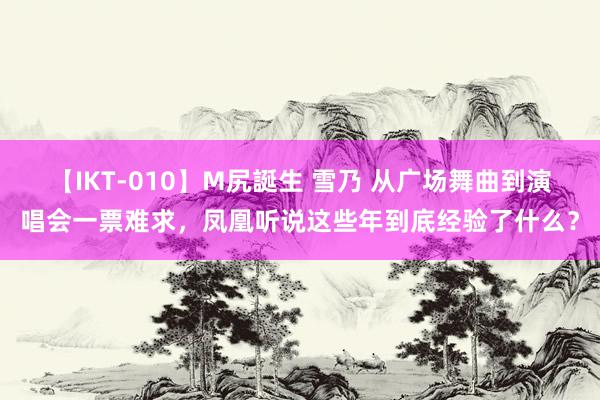 【IKT-010】M尻誕生 雪乃 从广场舞曲到演唱会一票难求，凤凰听说这些年到底经验了什么？