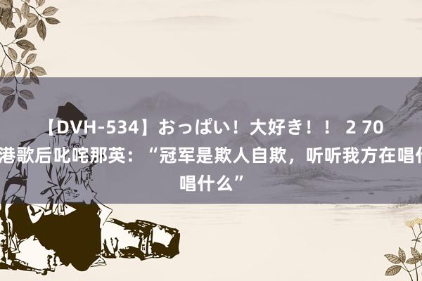 【DVH-534】おっぱい！大好き！！ 2 70岁香港歌后叱咤那英：“冠军是欺人自欺，听听我方在唱什么”