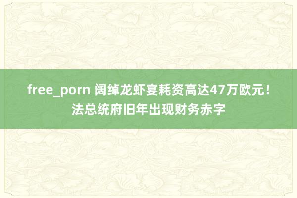 free_porn 阔绰龙虾宴耗资高达47万欧元！法总统府旧年出现财务赤字