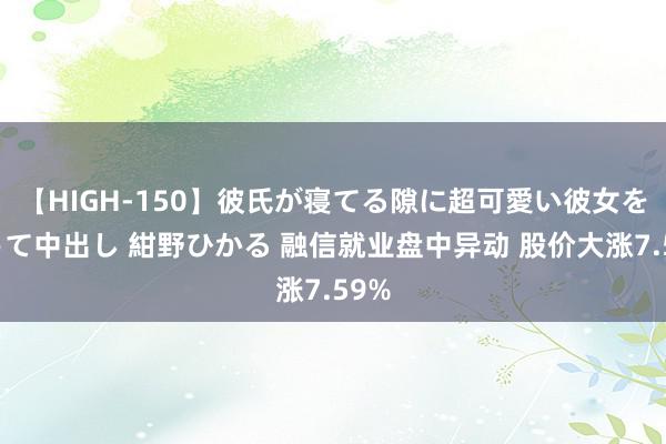 【HIGH-150】彼氏が寝てる隙に超可愛い彼女を襲って中出し 紺野ひかる 融信就业盘中异动 股价大涨7.59%
