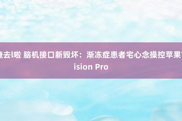 俺去l啦 脑机接口新毁坏：渐冻症患者宅心念操控苹果Vision Pro