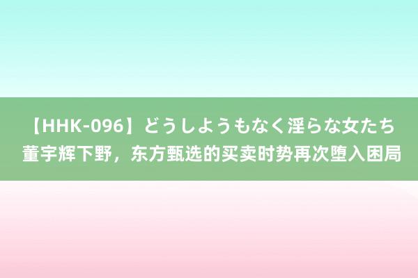 【HHK-096】どうしようもなく淫らな女たち 董宇辉下野，东方甄选的买卖时势再次堕入困局