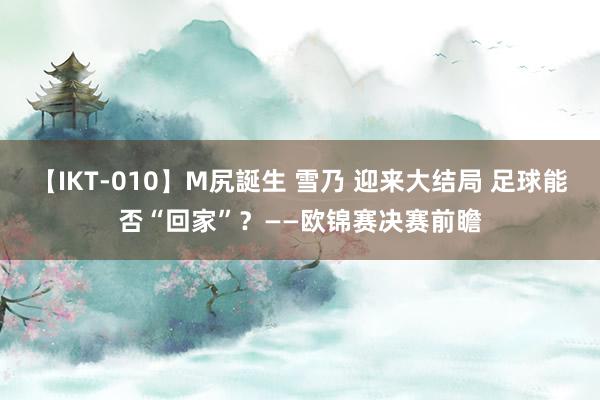 【IKT-010】M尻誕生 雪乃 迎来大结局 足球能否“回家”？——欧锦赛决赛前瞻