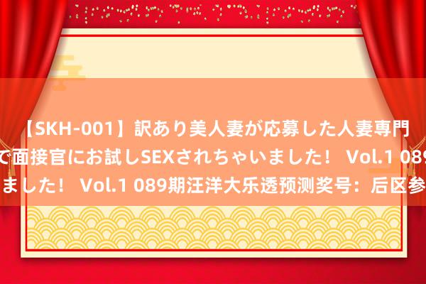 【SKH-001】訳あり美人妻が応募した人妻専門ハメ撮り秘密倶楽部で面接官にお試しSEXされちゃいました！ Vol.1 089期汪洋大乐透预测奖号：后区参考