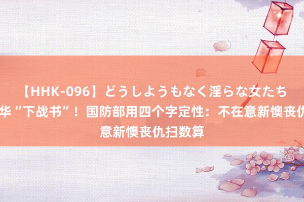 【HHK-096】どうしようもなく淫らな女たち 日本对华“下战书”！国防部用四个字定性：不在意新懊丧仇扫数算