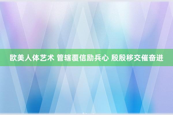 欧美人体艺术 管辖覆信励兵心 殷殷移交催奋进