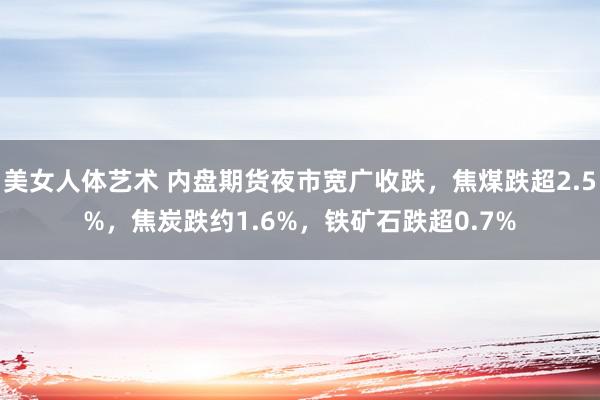 美女人体艺术 内盘期货夜市宽广收跌，焦煤跌超2.5%，焦炭跌约1.6%，铁矿石跌超0.7%