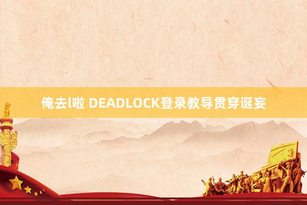 俺去l啦 DEADLOCK登录教导贯穿诞妄