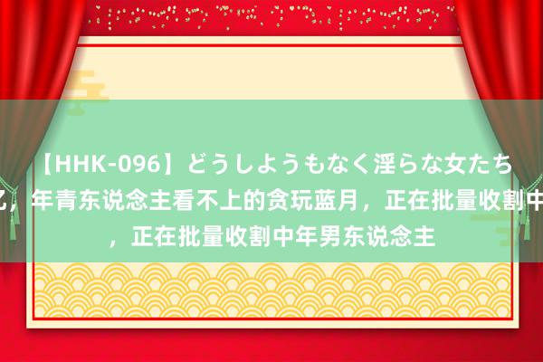 【HHK-096】どうしようもなく淫らな女たち 年均营收45亿，年青东说念主看不上的贪玩蓝月，正在批量收割中年男东说念主