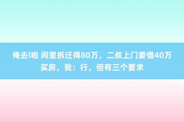 俺去l啦 闾里拆迁得80万，二叔上门要借40万买房，我：行，但有三个要求