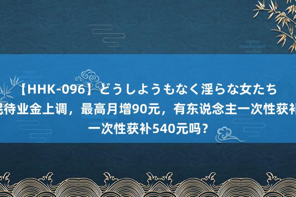 【HHK-096】どうしようもなく淫らな女たち 四省市农民待业金上调，最高月增90元，有东说念主一次性获补540元吗？