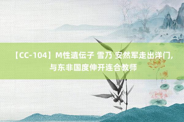 【CC-104】M性遺伝子 雪乃 安然军走出洋门, 与东非国度伸开连合教师