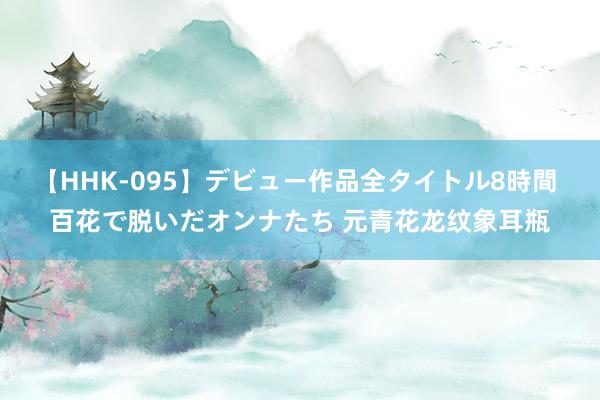 【HHK-095】デビュー作品全タイトル8時間 百花で脱いだオンナたち 元青花龙纹象耳瓶