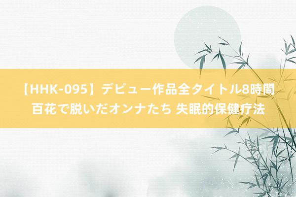 【HHK-095】デビュー作品全タイトル8時間 百花で脱いだオンナたち 失眠的保健疗法