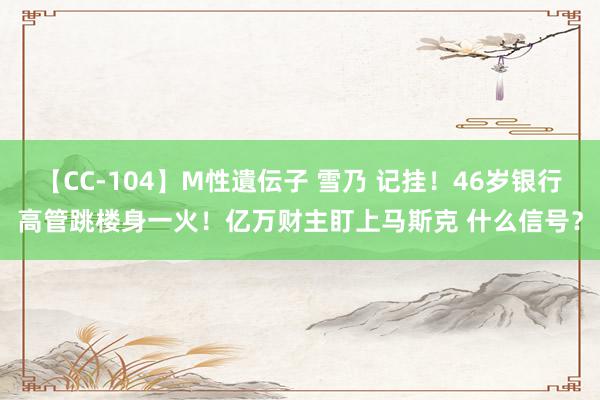 【CC-104】M性遺伝子 雪乃 记挂！46岁银行高管跳楼身一火！亿万财主盯上马斯克 什么信号？