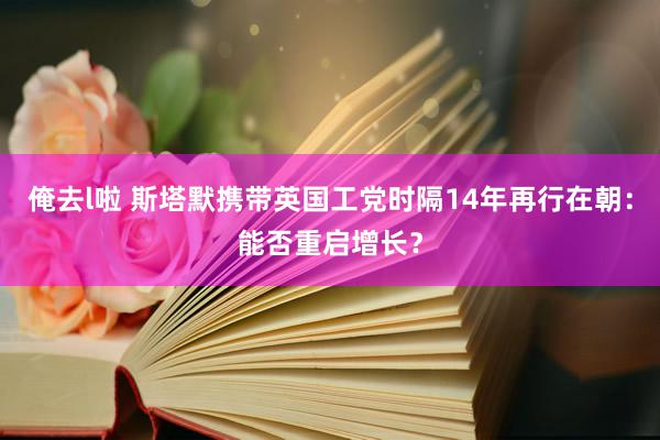 俺去l啦 斯塔默携带英国工党时隔14年再行在朝：能否重启增长？