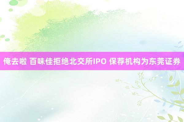 俺去啦 百味佳拒绝北交所IPO 保荐机构为东莞证券