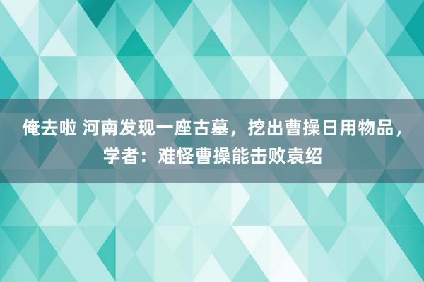 俺去啦 河南发现一座古墓，挖出曹操日用物品，学者：难怪曹操能击败袁绍