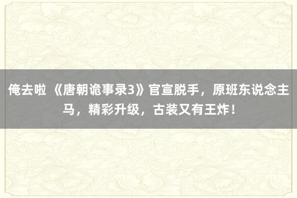 俺去啦 《唐朝诡事录3》官宣脱手，原班东说念主马，精彩升级，古装又有王炸！