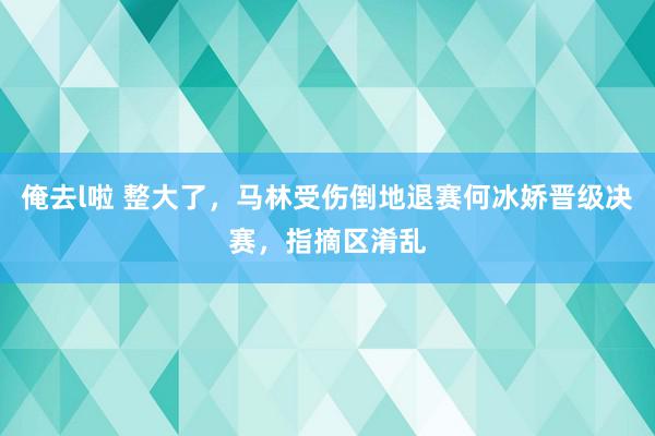 俺去l啦 整大了，马林受伤倒地退赛何冰娇晋级决赛，指摘区淆乱