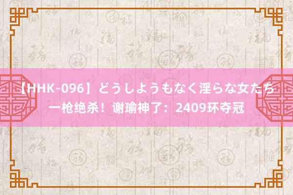 【HHK-096】どうしようもなく淫らな女たち 一枪绝杀！谢瑜神了：2409环夺冠