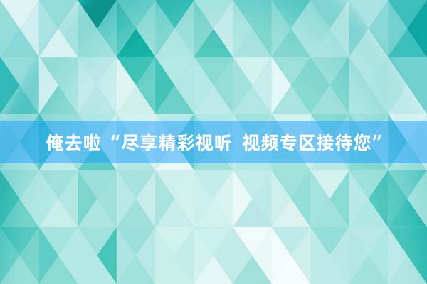 俺去啦 “尽享精彩视听  视频专区接待您”