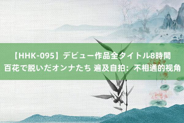 【HHK-095】デビュー作品全タイトル8時間 百花で脱いだオンナたち 遍及自拍：不相通的视角