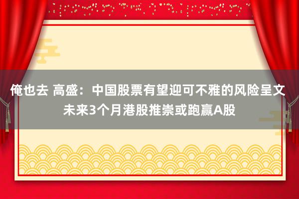 俺也去 高盛：中国股票有望迎可不雅的风险呈文 未来3个月港股推崇或跑赢A股