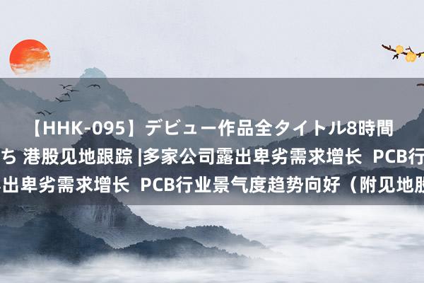 【HHK-095】デビュー作品全タイトル8時間 百花で脱いだオンナたち 港股见地跟踪 |多家公司露出卑劣需求增长  PCB行业景气度趋势向好（附见地股）