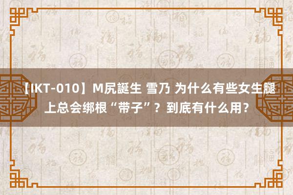 【IKT-010】M尻誕生 雪乃 为什么有些女生腿上总会绑根“带子”？到底有什么用？